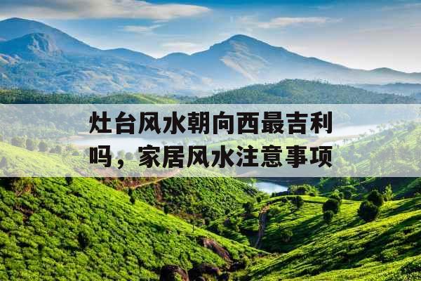 灶台风水朝向西最吉利吗,家居风水注意事项