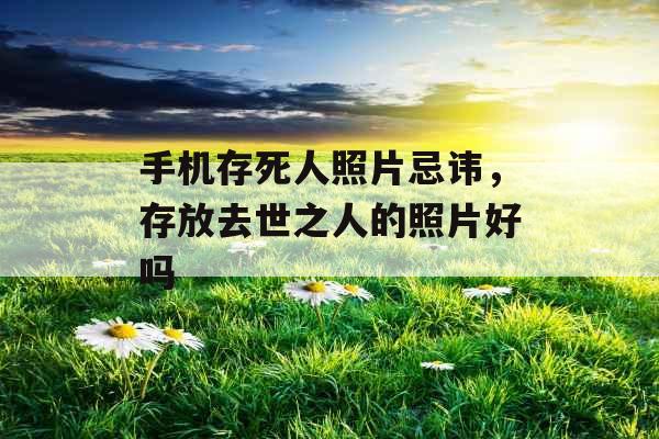 手机存死人照片忌讳,存放去世之人的照片好吗 手机存死人照片忌讳,存放去世之人的照片好吗