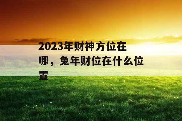 2023年财神方位在哪，兔年财位在什么位置