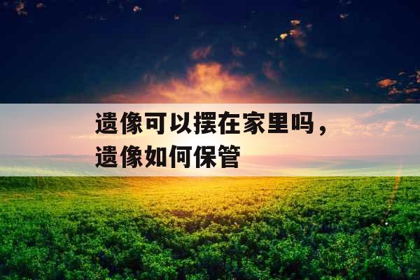 遗像可以摆在家里吗,遗像如何保管 遗像可以摆在家里吗,遗像如何保管