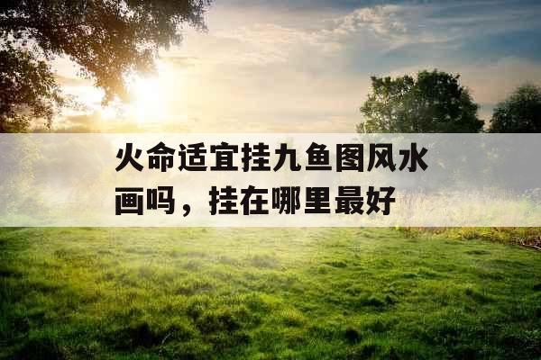 火命适宜挂九鱼图风水画吗,挂在哪里最好 火命适宜挂九鱼图风水画吗,挂在哪里最好