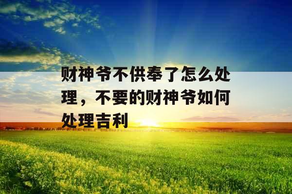 财神爷不供奉了怎么处理,不要的财神爷如何处理吉利 财神爷不供奉了怎么处理,不要的财神爷如何处理吉利