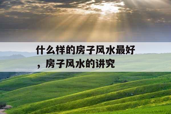 什么样的房子风水最好,房子风水的讲究 什么样的房子风水最好,房子风水的讲究