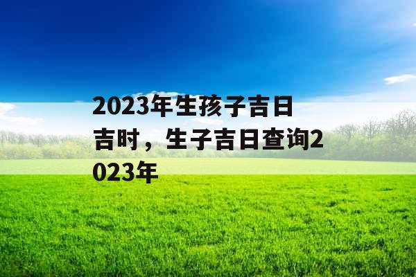 2023年生孩子吉日吉时，生子吉日查询2023年