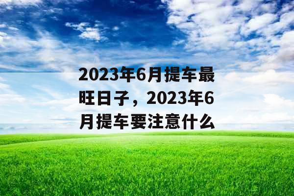 2023年6月提车最旺日子，2023年6月提车要注意什么