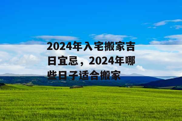 2024年入宅搬家吉日宜忌，2024年哪些日子适合搬家