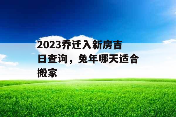 2023乔迁入新房吉日查询,兔年哪天适合搬家 2023乔迁入新房吉日查询,兔年哪天适合搬家