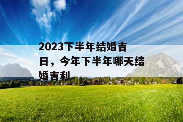 2023下半年结婚吉日，今年下半年哪天结婚吉利