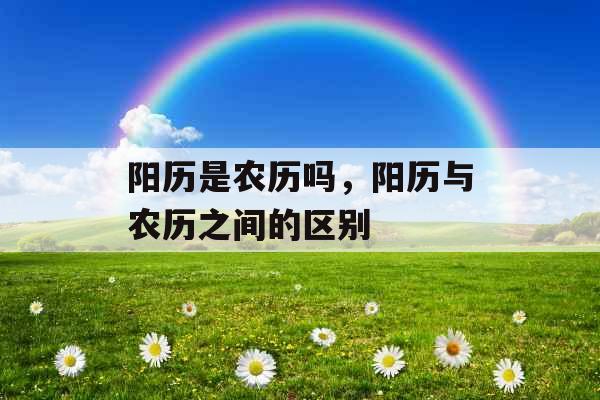 阳历是农历吗,阳历与农历之间的区别 阳历是农历吗,阳历与农历之间的区别