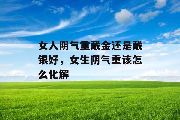 女人阴气重戴金还是戴银好,女生阴气重该怎么化解 女人阴气重戴金还是戴银好,女生阴气重该怎么化解