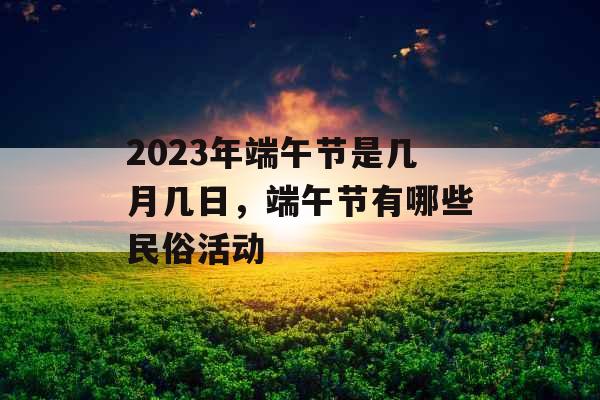 2023年端午节是几月几日,端午节有哪些民俗活动 2023年端午节是几月几日,端午节有哪些民俗活动