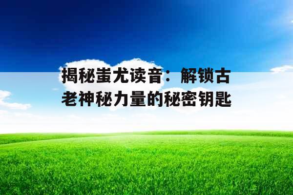 揭秘蚩尤读音:解锁古老神秘力量的秘密钥匙