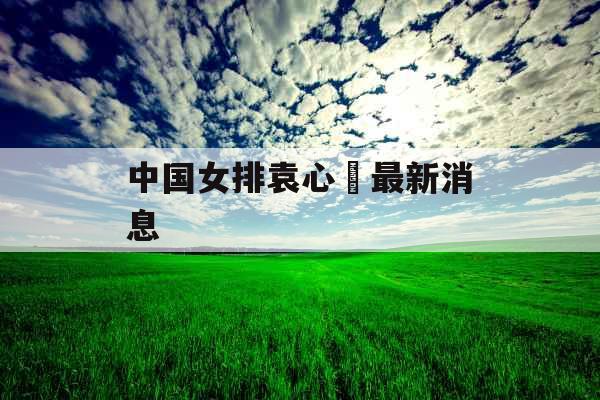 中国女排袁心玥最新消息