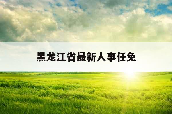 黑龙江省最新人事任免