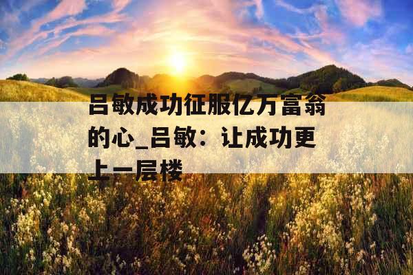 吕敏成功征服亿万富翁的心_吕敏:让成功更上一层楼