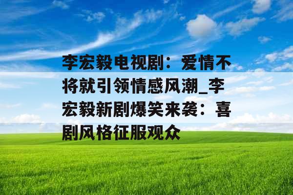 李宏毅电视剧：爱情不将就引领情感风潮_李宏毅新剧爆笑来袭：喜剧风格征服观众