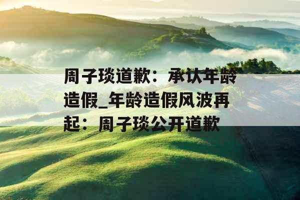 周子琰道歉：承认年龄造假_年龄造假风波再起：周子琰公开道歉