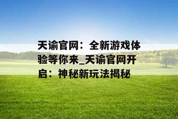 天谕官网：全新游戏体验等你来_天谕官网开启：神秘新玩法揭秘