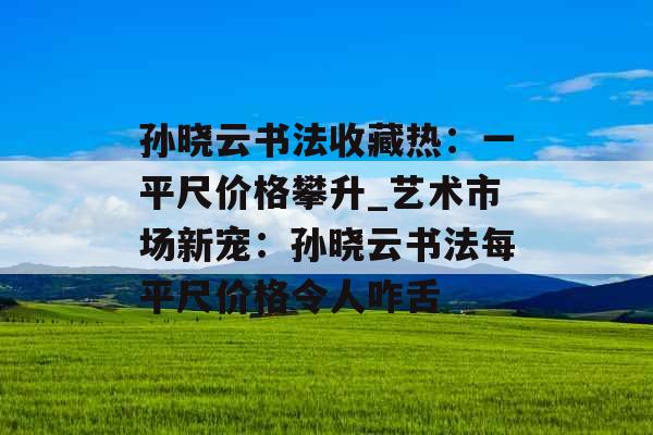 孙晓云书法收藏热：一平尺价格攀升_艺术市场新宠：孙晓云书法每平尺价格令人咋舌