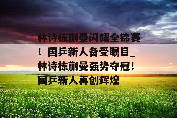 林诗栋蒯曼闪耀全锦赛！国乒新人备受瞩目_林诗栋蒯曼强势夺冠！国乒新人再创辉煌