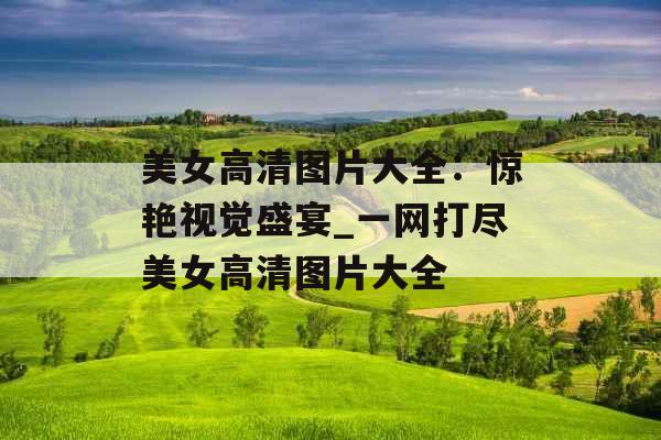 美女高清图片大全：惊艳视觉盛宴_一网打尽美女高清图片大全