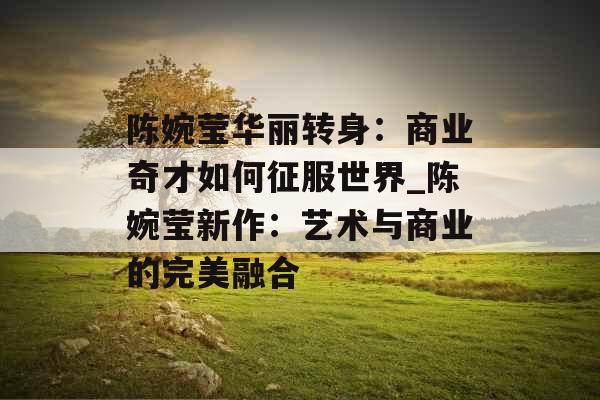 陈婉莹华丽转身：商业奇才如何征服世界_陈婉莹新作：艺术与商业的完美融合