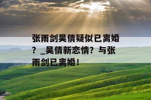 张雨剑吴倩疑似已离婚？_吴倩新恋情？与张雨剑已离婚！
