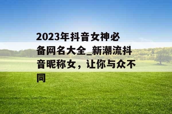 2023年抖音女神必备网名大全_新潮流抖音昵称女，让你与众不同