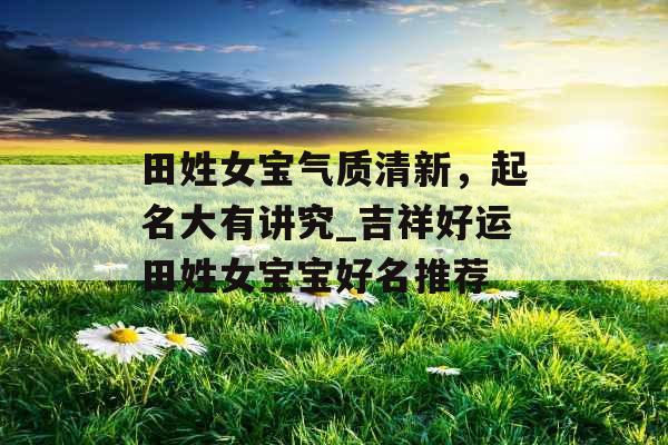 田姓女宝气质清新，起名大有讲究_吉祥好运田姓女宝宝好名推荐