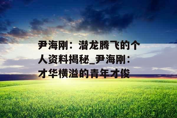 尹海刚：潜龙腾飞的个人资料揭秘_尹海刚：才华横溢的青年才俊