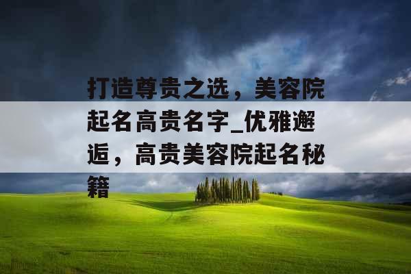 打造尊贵之选，美容院起名高贵名字_优雅邂逅，高贵美容院起名秘籍