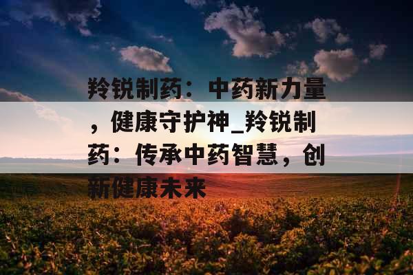 羚锐制药：中药新力量，健康守护神_羚锐制药：传承中药智慧，创新健康未来
