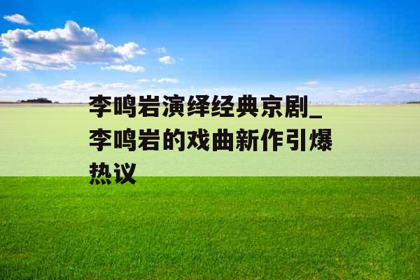 李鸣岩演绎经典京剧_李鸣岩的戏曲新作引爆热议