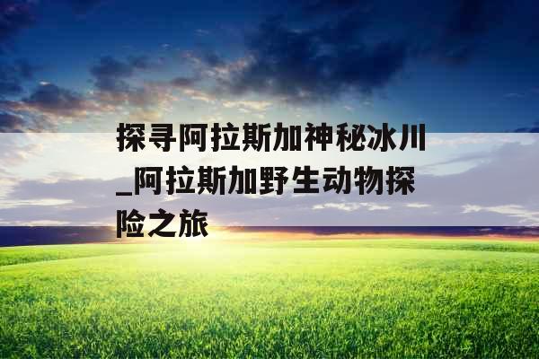 探寻阿拉斯加神秘冰川_阿拉斯加野生动物探险之旅