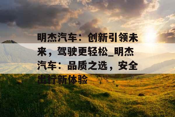 明杰汽车:创新引领未来,驾驶更轻松_明杰汽车:品质之选,安全出行新体验 明杰汽车:创新引领未来,驾驶更轻松_明杰汽车:品质之选,安全出行新体验