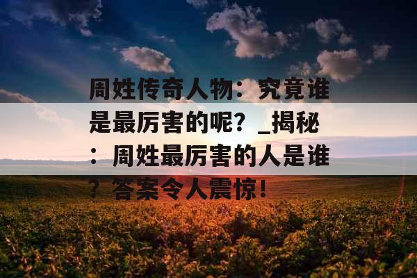周姓传奇人物：究竟谁是最厉害的呢？_揭秘：周姓最厉害的人是谁？答案令人震惊！