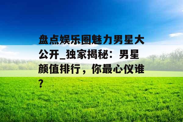 盘点娱乐圈魅力男星大公开_独家揭秘：男星颜值排行，你最心仪谁？