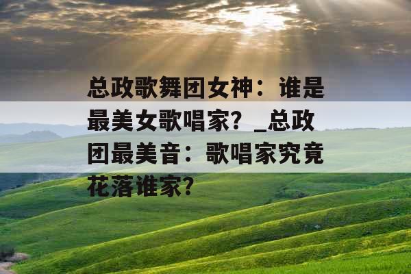 总政歌舞团女神：谁是最美女歌唱家？_总政团最美音：歌唱家究竟花落谁家？
