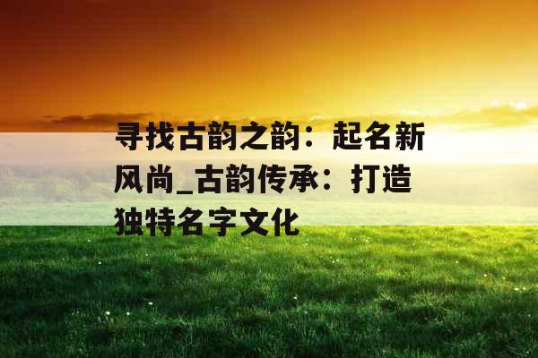 寻找古韵之韵：起名新风尚_古韵传承：打造独特名字文化