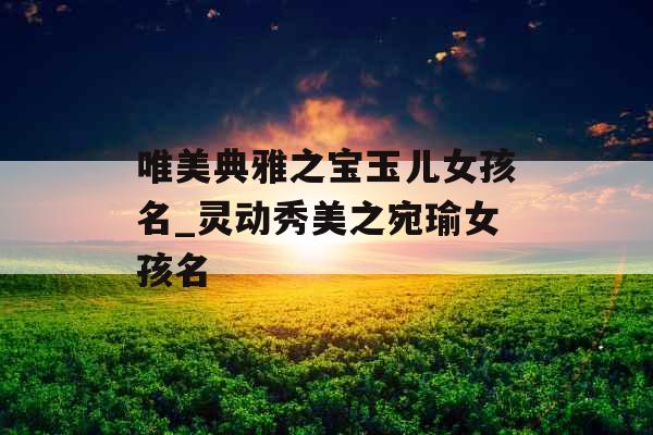唯美典雅之宝玉儿女孩名_灵动秀美之宛瑜女孩名