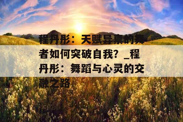 程丹彤：天赋异禀的舞者如何突破自我？_程丹彤：舞蹈与心灵的交融之路
