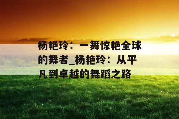 杨艳玲:一舞惊艳全球的舞者_杨艳玲:从平凡到卓越的舞蹈之路