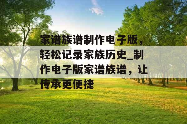 家谱族谱制作电子版,轻松记录家族历史_制作电子版家谱族谱,让传承更便捷