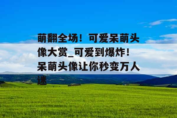 萌翻全场！可爱呆萌头像大赏_可爱到爆炸！呆萌头像让你秒变万人迷
