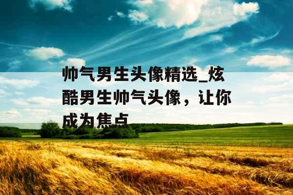 帅气男生头像精选_炫酷男生帅气头像，让你成为焦点