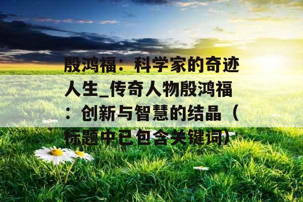 殷鸿福：科学家的奇迹人生_传奇人物殷鸿福：创新与智慧的结晶（标题中已包含关键词）