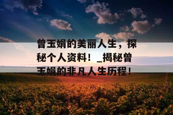 曾玉娟的美丽人生，探秘个人资料！_揭秘曾玉娟的非凡人生历程！