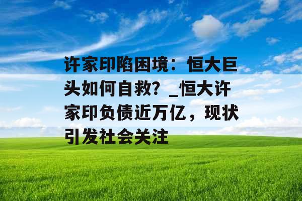 许家印陷困境：恒大巨头如何自救？_恒大许家印负债近万亿，现状引发社会关注