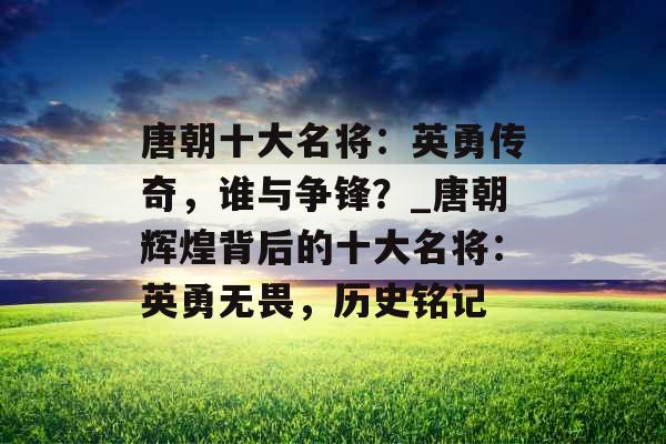 唐朝十大名将:英勇传奇,谁与争锋?_唐朝辉煌背后的十大名将:英勇无畏,历史铭记