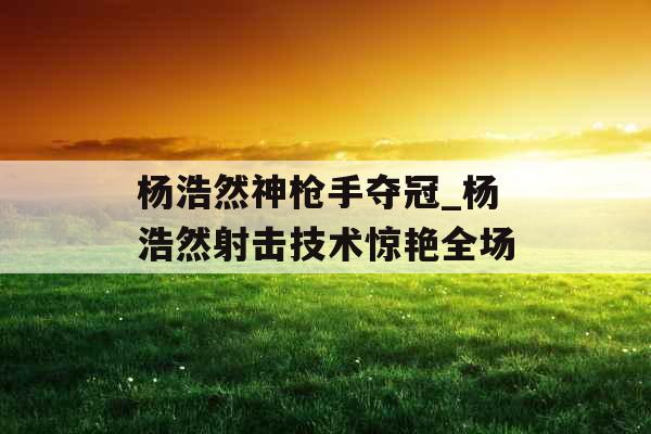 杨浩然神枪手夺冠_杨浩然射击技术惊艳全场